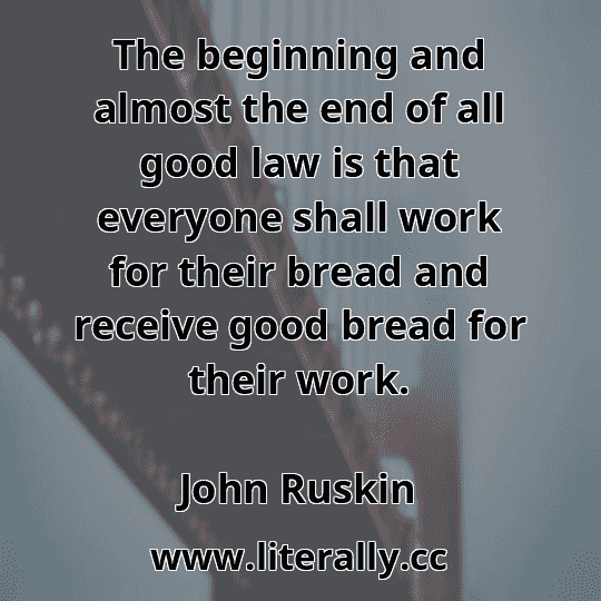 The beginning and almost the end of all good law is that everyone shall work for their bread and receive good bread for their work.
John Ruskin
