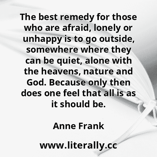 The best remedy for those who are afraid, lonely or unhappy is to go outside, somewhere where they can be quiet, alone with the heavens, nature and God. Because only then does one feel that all is as it should be.
Anne Frank
