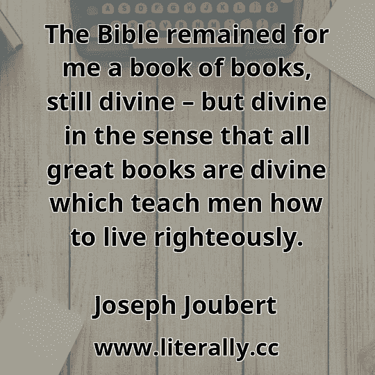 The Bible remained for me a book of books, still divine – but divine in the sense that all great books are divine which teach men how to live righteously.
Joseph Joubert
