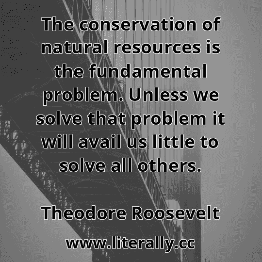 The conservation of natural resources is the fundamental problem. Unless we solve that problem it will avail us little to solve all others.
Theodore Roosevelt
