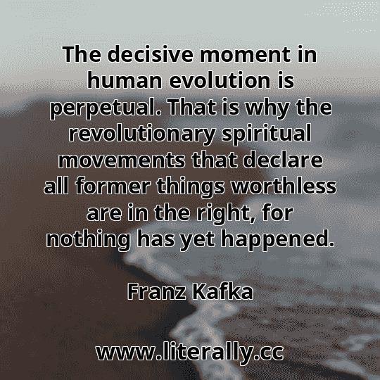 The decisive moment in human evolution is perpetual. That is why the revolutionary spiritual movements that declare all former things worthless are in the right, for nothing has yet happened.
Franz Kafka
