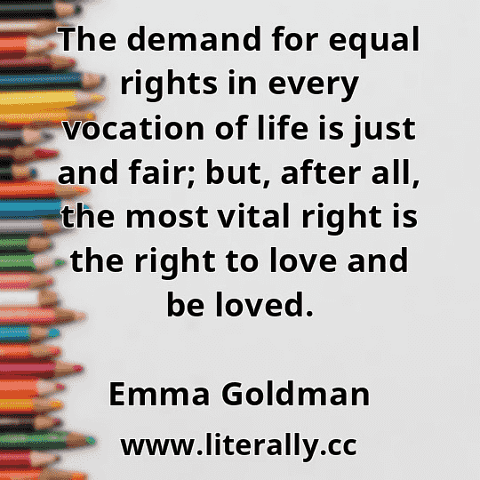 The demand for equal rights in every vocation of life is just and fair; but, after all, the most vital right is the right to love and be loved.
Emma Goldman
