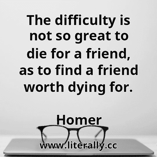 The difficulty is not so great to die for a friend, as to find a friend worth dying for.
Homer
