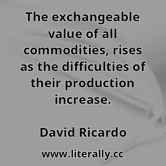 The exchangeable value of all commodities, rises as the difficulties of their production increase.
David Ricardo
