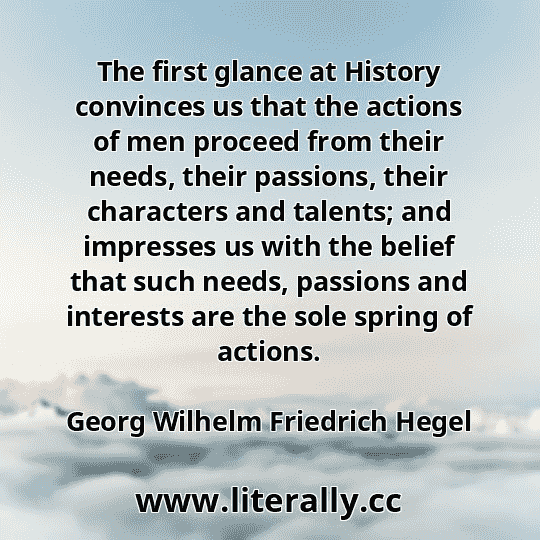 The first glance at History convinces us that the actions of men proceed from their needs, their passions, their characters and talents; and impresses us with the belief that such needs, passions and interests are the sole spring of actions.
Georg Wilhelm Friedrich Hegel
