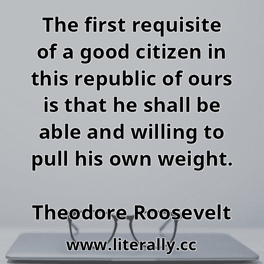 The first requisite of a good citizen in this republic of ours is that he shall be able and willing to pull his own weight.
Theodore Roosevelt
