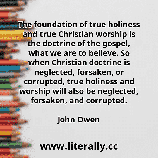 The foundation of true holiness and true Christian worship is the doctrine of the gospel, what we are to believe. So when Christian doctrine is neglected, forsaken, or corrupted, true holiness and worship will also be neglected, forsaken, and corrupted.
John Owen
