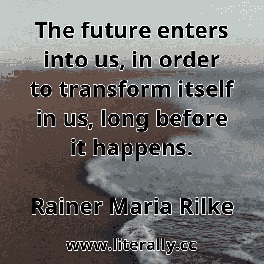 The future enters into us, in order to transform itself in us, long before it happens.
Rainer Maria Rilke
