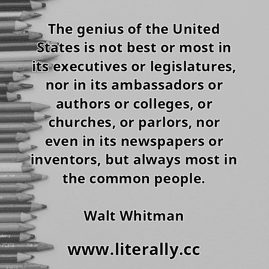 The genius of the United States is not best or most in its executives or legislatures, nor in its ambassadors or authors or colleges, or churches, or parlors, nor even in its newspapers or inventors, but always most in the common people.
Walt Whitman
