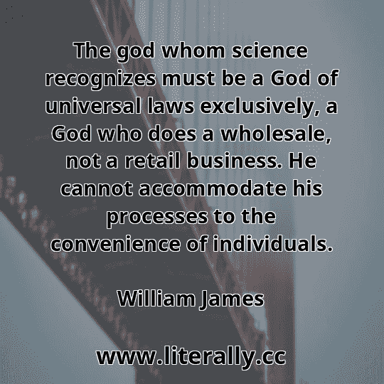 The god whom science recognizes must be a God of universal laws exclusively, a God who does a wholesale, not a retail business. He cannot accommodate his processes to the convenience of individuals.
William James
