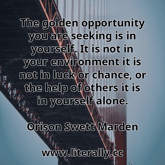 The golden opportunity you are seeking is in yourself. It is not in your environment it is not in luck or chance, or the help of others it is in yourself alone.
Orison Swett Marden
