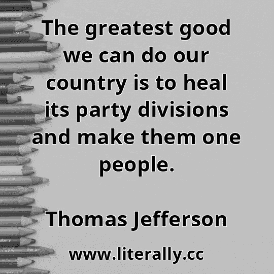 The greatest good we can do our country is to heal its party divisions and make them one people.
Thomas Jefferson
