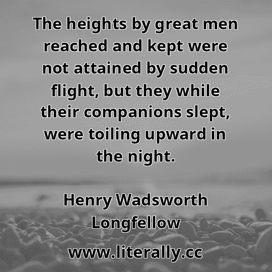 The heights by great men reached and kept were not attained by sudden flight, but they while their companions slept, were toiling upward in the night.
Henry Wadsworth Longfellow
