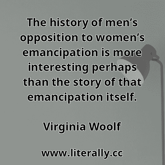The history of men’s opposition to women’s emancipation is more interesting perhaps than the story of that emancipation itself.
Virginia Woolf
