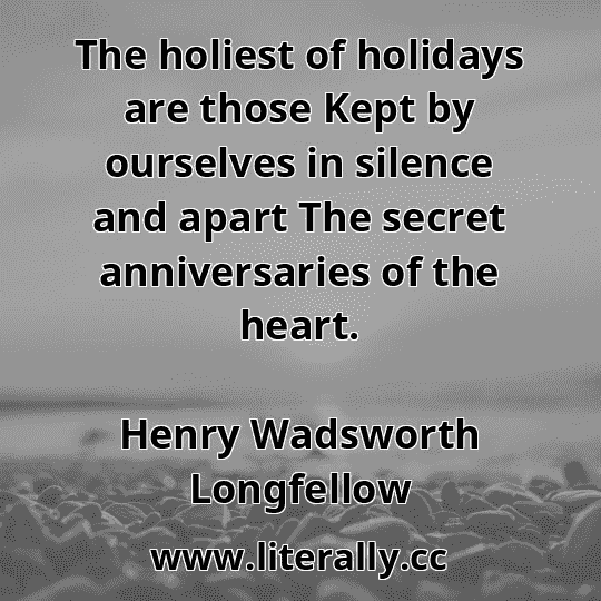The holiest of holidays are those Kept by ourselves in silence and apart The secret anniversaries of the heart.
Henry Wadsworth Longfellow
