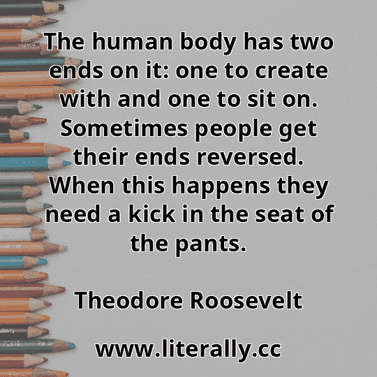 The human body has two ends on it: one to create with and one to sit on. Sometimes people get their ends reversed. When this happens they need a kick in the seat of the pants.
Theodore Roosevelt
