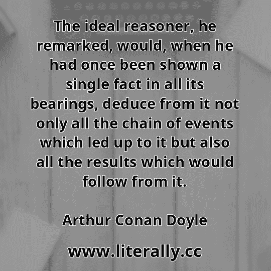 The ideal reasoner, he remarked, would, when he had once been shown a single fact in all its bearings, deduce from it not only all the chain of events which led up to it but also all the results which would follow from it.
Arthur Conan Doyle
