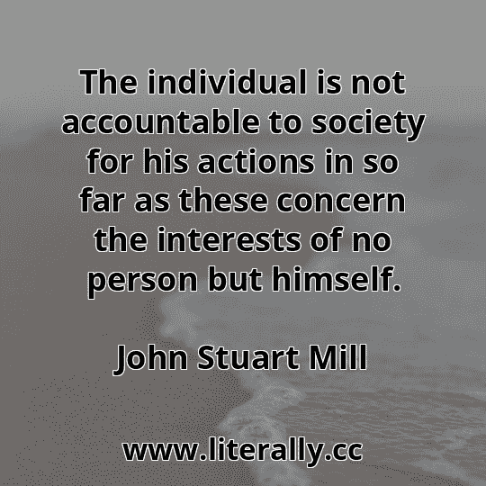 The individual is not accountable to society for his actions in so far as these concern the interests of no person but himself.
John Stuart Mill
