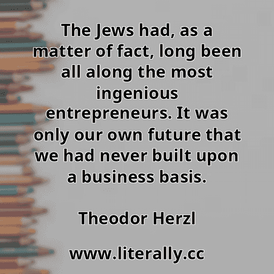 The Jews had, as a matter of fact, long been all along the most ingenious entrepreneurs. It was only our own future that we had never built upon a business basis.
Theodor Herzl
