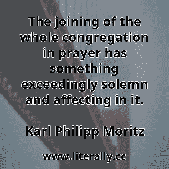 The joining of the whole congregation in prayer has something exceedingly solemn and affecting in it.
Karl Philipp Moritz
