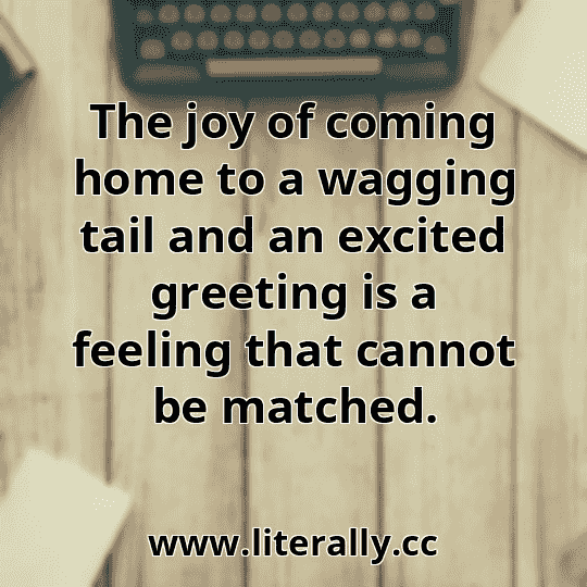 The joy of coming home to a wagging tail and an excited greeting is a feeling that cannot be matched.
