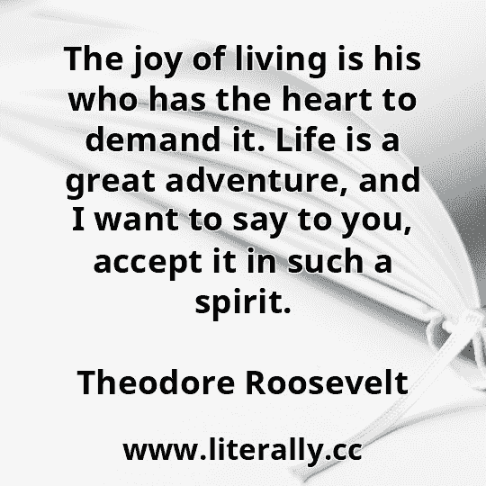 The joy of living is his who has the heart to demand it. Life is a great adventure, and I want to say to you, accept it in such a spirit.
Theodore Roosevelt
