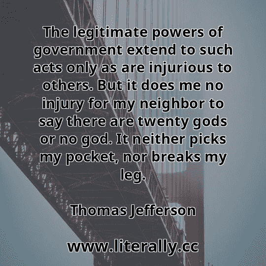 The legitimate powers of government extend to such acts only as are injurious to others. But it does me no injury for my neighbor to say there are twenty gods or no god. It neither picks my pocket, nor breaks my leg.
Thomas Jefferson
