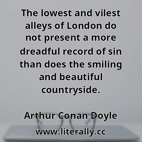 The lowest and vilest alleys of London do not present a more dreadful record of sin than does the smiling and beautiful countryside.
Arthur Conan Doyle
