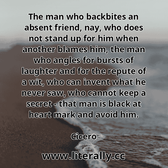 The man who backbites an absent friend, nay, who does not stand up for him when another blames him, the man who angles for bursts of laughter and for the repute of a wit, who can invent what he never saw, who cannot keep a secret - that man is black at heart mark and avoid him.
Cicero
