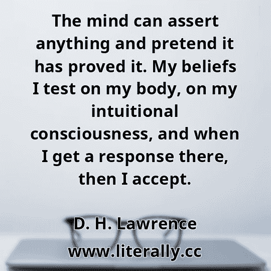 The mind can assert anything and pretend it has proved it. My beliefs I test on my body, on my intuitional consciousness, and when I get a response there, then I accept.
D. H. Lawrence
