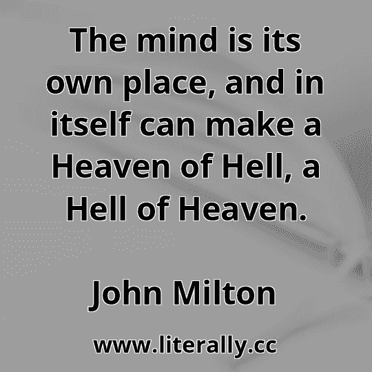 The mind is its own place, and in itself can make a Heaven of Hell, a Hell of Heaven.
John Milton
