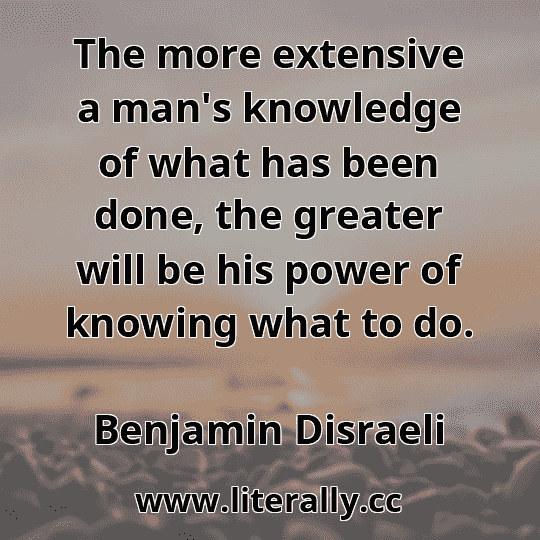 The more extensive a man's knowledge of what has been done, the greater will be his power of knowing what to do.
Benjamin Disraeli

