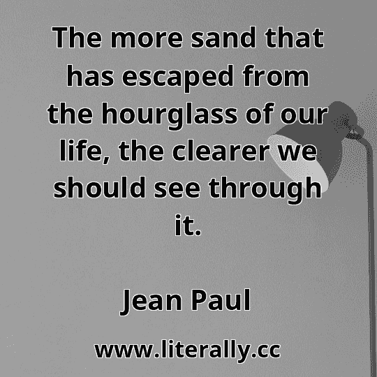 The more sand that has escaped from the hourglass of our life, the clearer we should see through it.
Jean Paul
