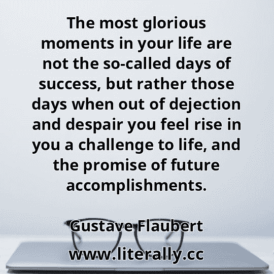 The most glorious moments in your life are not the so-called days of success, but rather those days when out of dejection and despair you feel rise in you a challenge to life, and the promise of future accomplishments.
Gustave Flaubert
