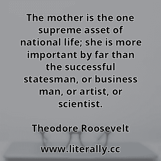 The mother is the one supreme asset of national life; she is more important by far than the successful statesman, or business man, or artist, or scientist.
Theodore Roosevelt
