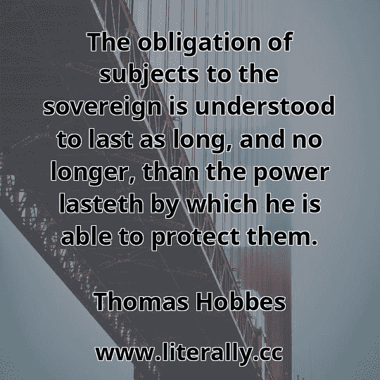 The obligation of subjects to the sovereign is understood to last as long, and no longer, than the power lasteth by which he is able to protect them.
Thomas Hobbes
