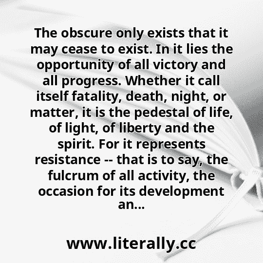 The obscure only exists that it may cease to exist. In it lies the opportunity of all victory and all progress. Whether it call itself fatality, death, night, or matter, it is the pedestal of life, of light, of liberty and the spirit. For it represents resistance -- that is to say, the fulcrum of all activity, the occasion for its development an...