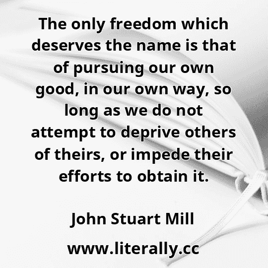 The only freedom which deserves the name is that of pursuing our own good, in our own way, so long as we do not attempt to deprive others of theirs, or impede their efforts to obtain it.
John Stuart Mill
