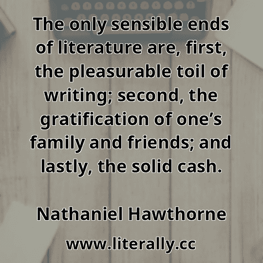 The only sensible ends of literature are, first, the pleasurable toil of writing; second, the gratification of one’s family and friends; and lastly, the solid cash.
Nathaniel Hawthorne
