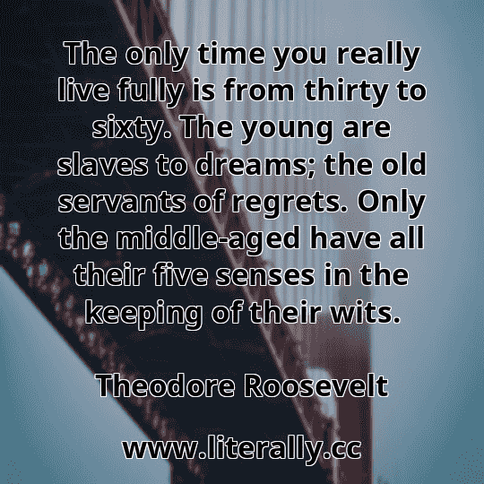 The only time you really live fully is from thirty to sixty. The young are slaves to dreams; the old servants of regrets. Only the middle-aged have all their five senses in the keeping of their wits.
Theodore Roosevelt
