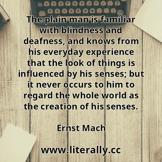 The plain man is familiar with blindness and deafness, and knows from his everyday experience that the look of things is influenced by his senses; but it never occurs to him to regard the whole world as the creation of his senses.
Ernst Mach
