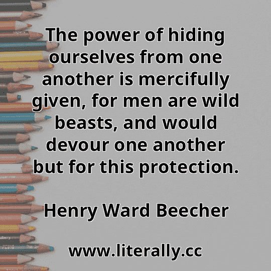 The power of hiding ourselves from one another is mercifully given, for men are wild beasts, and would devour one another but for this protection.
Henry Ward Beecher
