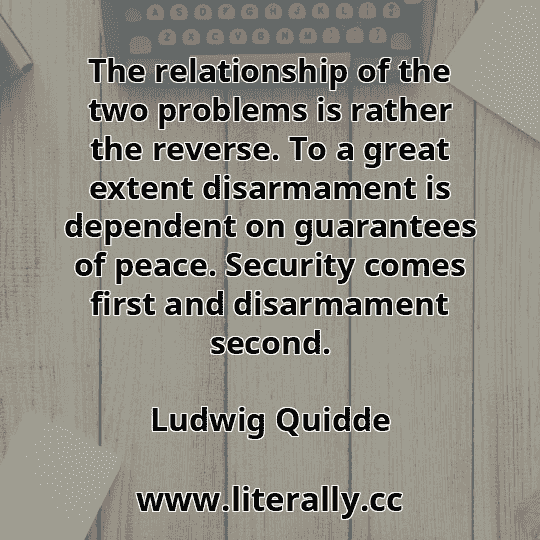 The relationship of the two problems is rather the reverse. To a great extent disarmament is dependent on guarantees of peace. Security comes first and disarmament second.
Ludwig Quidde
