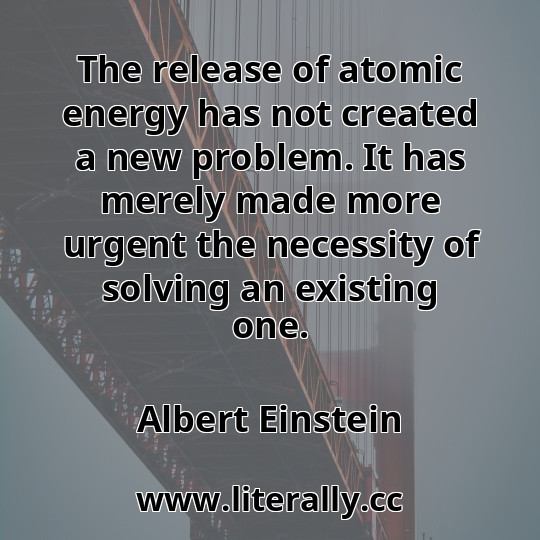 The release of atomic energy has not created a new problem. It has merely made more urgent the necessity of solving an existing one.
Albert Einstein
