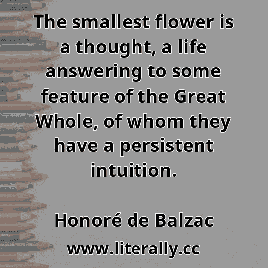 The smallest flower is a thought, a life answering to some feature of the Great Whole, of whom they have a persistent intuition.
Honoré de Balzac
