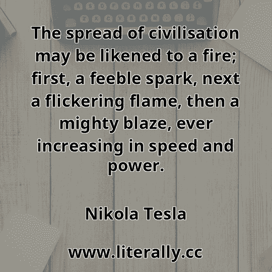 The spread of civilisation may be likened to a fire; first, a feeble spark, next a flickering flame, then a mighty blaze, ever increasing in speed and power.
Nikola Tesla
