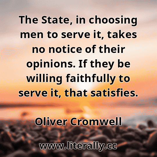 The State, in choosing men to serve it, takes no notice of their opinions. If they be willing faithfully to serve it, that satisfies.
Oliver Cromwell

