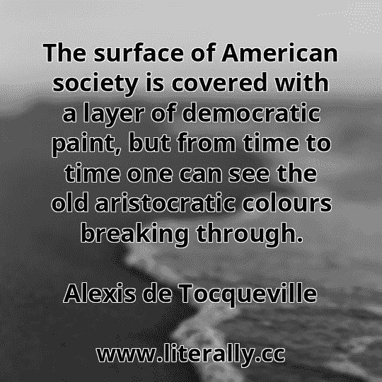 The surface of American society is covered with a layer of democratic paint, but from time to time one can see the old aristocratic colours breaking through.
Alexis de Tocqueville
