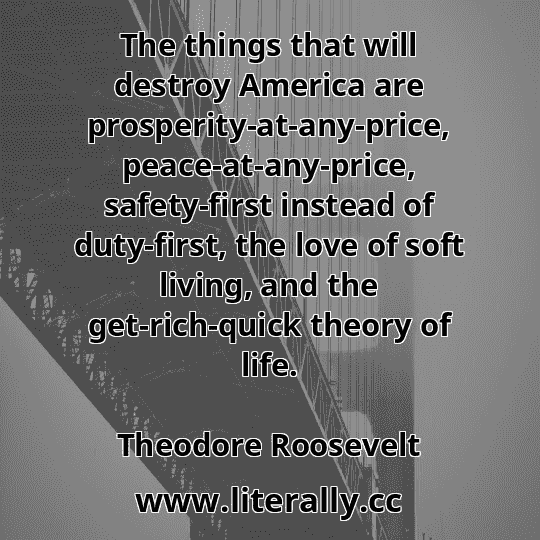 The things that will destroy America are prosperity-at-any-price, peace-at-any-price, safety-first instead of duty-first, the love of soft living, and the get-rich-quick theory of life.
Theodore Roosevelt
