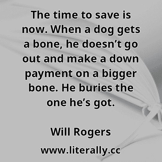 The time to save is now. When a dog gets a bone, he doesn’t go out and make a down payment on a bigger bone. He buries the one he’s got.
Will Rogers
